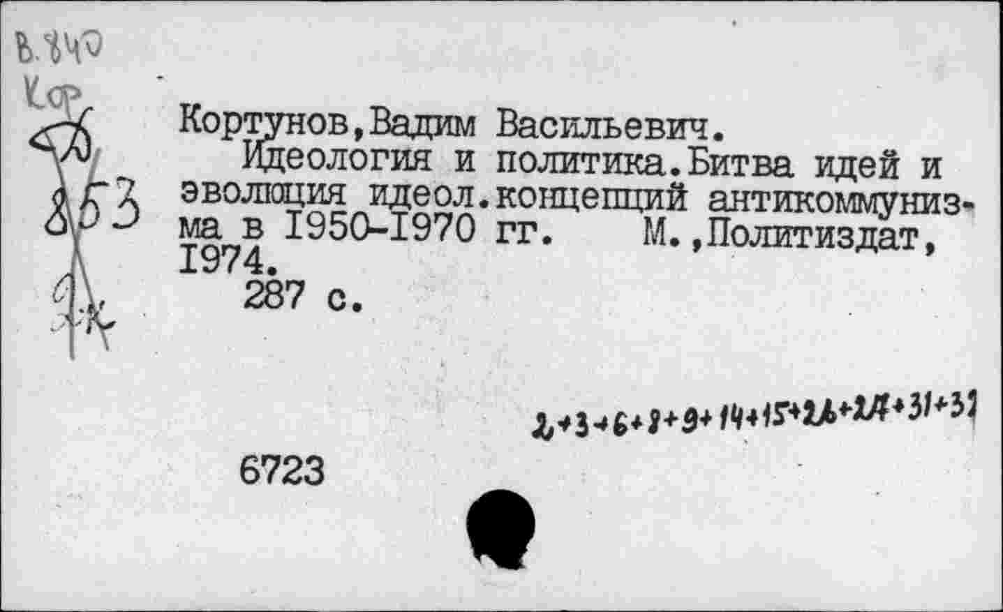 ﻿мч^
<	Кортунов,Вадим Васильевич.
V Идеология и политика.Битва идей и г 7 эволюция идеол.концепций антикоммунизм г	ма в 1950-1970 гг. М.»Политиздат,
'	1974.
\,	287 с.
6723
